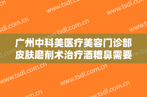广州中科美医疗美容门诊部皮肤磨削术治疗酒糟鼻需要多少钱?靠谱吗?