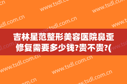 吉林星范整形美容医院鼻歪修复需要多少钱?贵不贵?(鼻子有点歪矫正多少钱)