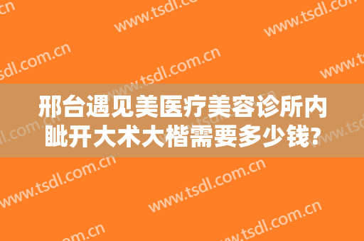 邢台遇见美医疗美容诊所内眦开大术大楷需要多少钱?怎么样?