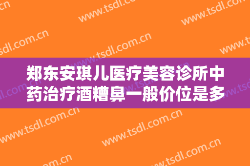 郑东安琪儿医疗美容诊所中药治疗酒糟鼻一般价位是多少费用?需要多久恢复?