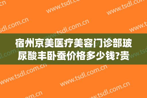 宿州京美医疗美容门诊部玻尿酸丰卧蚕价格多少钱?贵不贵?(宿州京美整形医院怎么样)
