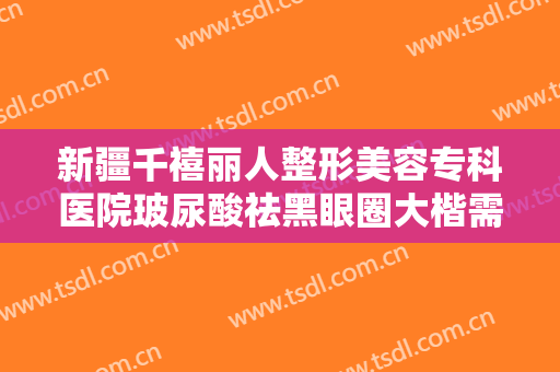 新疆千禧丽人整形美容专科医院玻尿酸祛黑眼圈大楷需要多少钱?怎么样?