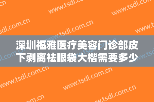 深圳福雅医疗美容门诊部皮下剥离祛眼袋大楷需要多少钱?多长时间恢复?