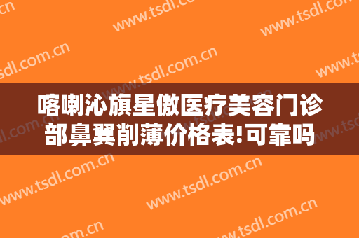 喀喇沁旗星傲医疗美容门诊部鼻翼削薄价格表!可靠吗?