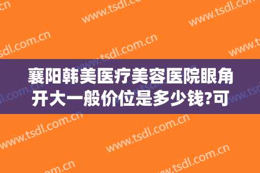 襄阳韩美医疗美容医院眼角开大一般价位是多少钱?可靠吗?(襄阳悦美整形医院割双眼皮怎样)