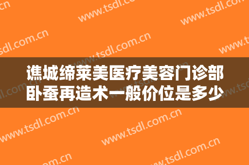 谯城缔莱美医疗美容门诊部卧蚕再造术一般价位是多少?需要多久恢复?