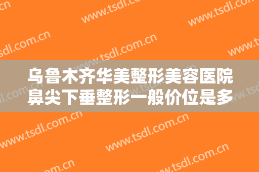 乌鲁木齐华美整形美容医院鼻尖下垂整形一般价位是多少费用?效果怎么样?