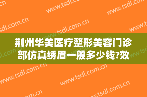 荆州华美医疗整形美容门诊部仿真绣眉一般多少钱?效果怎么样?(荆州美容整形手术医院)