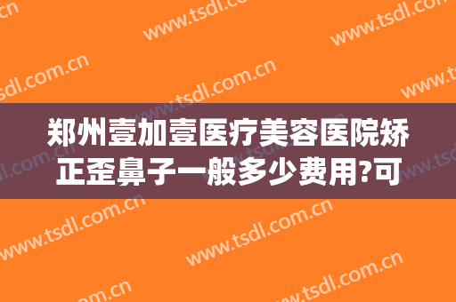 郑州壹加壹医疗美容医院矫正歪鼻子一般多少费用?可靠吗?(壹加医疗美容医院牙齿矫正)