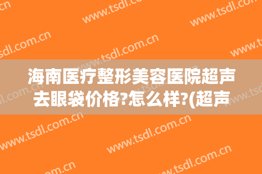 海南医疗整形美容医院超声去眼袋价格?怎么样?(超声法去眼袋医院)
