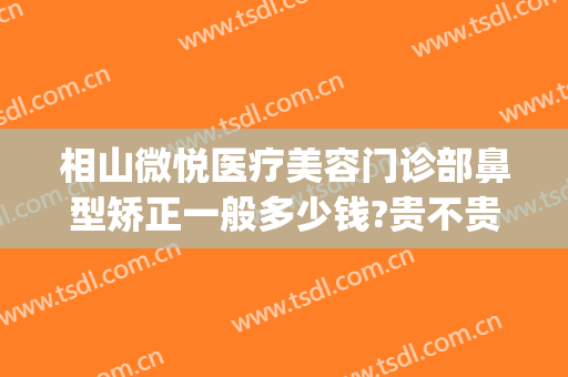相山微悦医疗美容门诊部鼻型矫正一般多少钱?贵不贵?(鼻骨矫正手术价格)