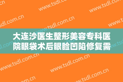 大连沙医生整形美容专科医院眼袋术后眼睑凹陷修复需要多少费用?可靠吗?