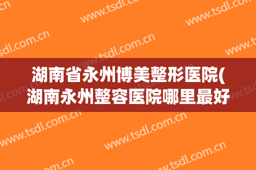 湖南省永州博美整形医院(湖南永州整容医院哪里最好)