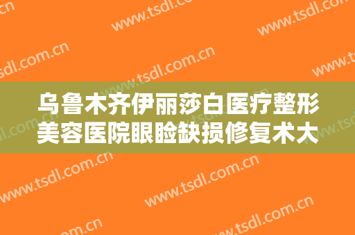 乌鲁木齐伊丽莎白医疗整形美容医院眼睑缺损修复术大楷需要多少费用?贵不贵?