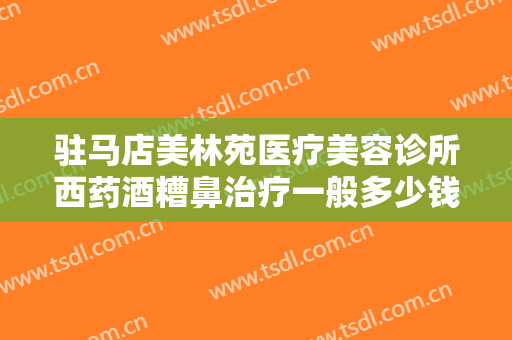 驻马店美林苑医疗美容诊所西药酒糟鼻治疗一般多少钱?怎么样?