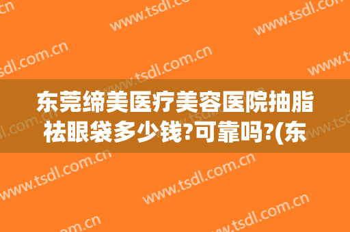 东莞缔美医疗美容医院抽脂祛眼袋多少钱?可靠吗?(东莞缔美美容医院正规吗)