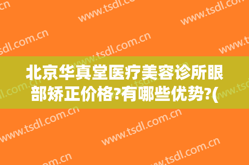 北京华真堂医疗美容诊所眼部矫正价格?有哪些优势?(北京华真堂医美怎么样)