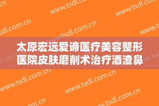 太原宏远爱谛医疗美容整形医院皮肤磨削术治疗酒渣鼻一般价位是多少?贵不贵?