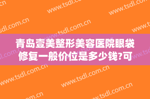 青岛壹美整形美容医院眼袋修复一般价位是多少钱?可靠吗?(青岛壹美整形美容医院好吗)