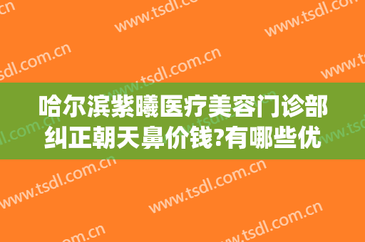 哈尔滨紫曦医疗美容门诊部纠正朝天鼻价钱?有哪些优势?(哈尔滨紫曦整形医院)