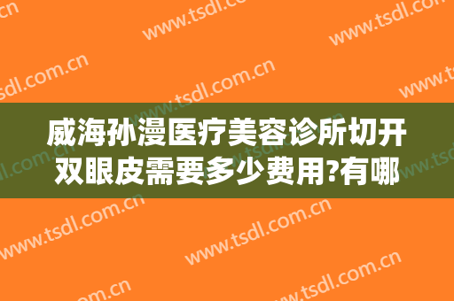 威海孙漫医疗美容诊所切开双眼皮需要多少费用?有哪些优势?(威海孙漫整形医院怎么样)