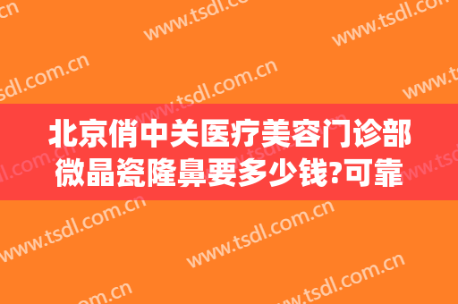 北京俏中关医疗美容门诊部微晶瓷隆鼻要多少钱?可靠吗?(微晶瓷隆鼻的价格)