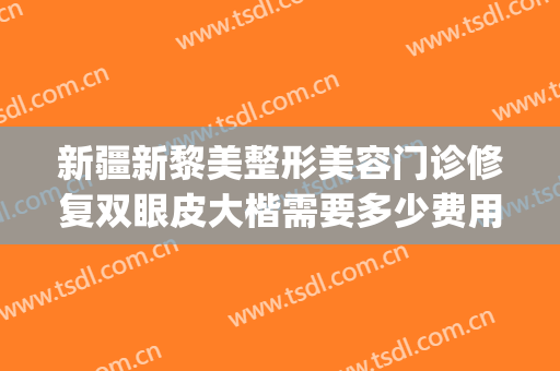 新疆新黎美整形美容门诊修复双眼皮大楷需要多少费用?效果怎么样?(新疆双眼皮修复哪个医生好)