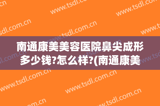 南通康美美容医院鼻尖成形多少钱?怎么样?(南通康美整形美容医院价格)