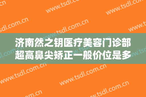 济南然之钥医疗美容门诊部超高鼻尖矫正一般价位是多少?好不好?(济南然之钥医疗美容地址)