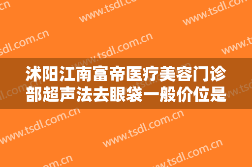 沭阳江南富帝医疗美容门诊部超声法去眼袋一般价位是多少钱?有哪些优势?