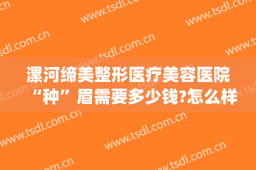 漯河缔美整形医疗美容医院“种”眉需要多少钱?怎么样?(漯河缔莱美纹眉多少钱)