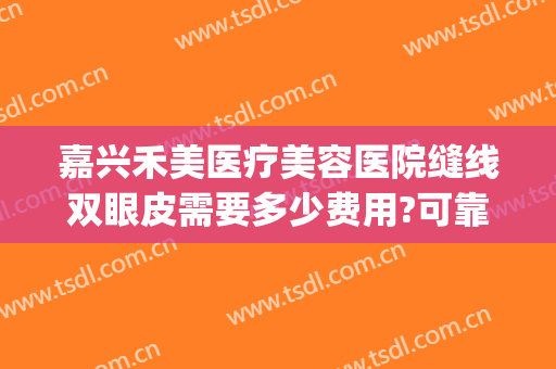 嘉兴禾美医疗美容医院缝线双眼皮需要多少费用?可靠吗?(嘉兴正规医院割双眼皮要多少钱)