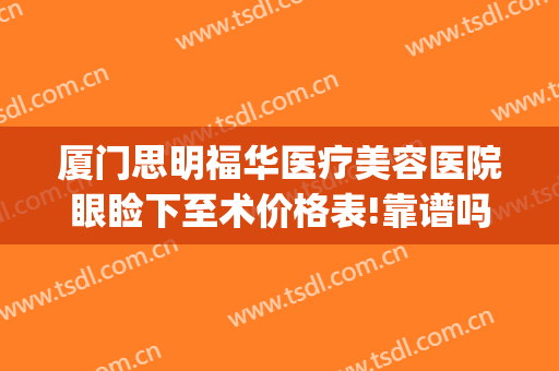 厦门思明福华医疗美容医院眼睑下至术价格表!靠谱吗?(厦门眼科医院眼睑下垂手术费)