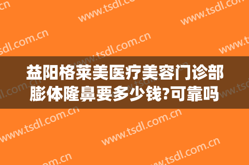 益阳格莱美医疗美容门诊部膨体隆鼻要多少钱?可靠吗?(益阳格莱美整形)