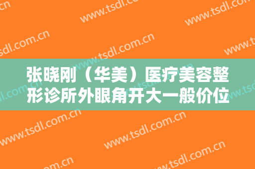 张晓刚（华美）医疗美容整形诊所外眼角开大一般价位是多少钱?贵不贵?