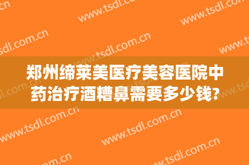 郑州缔莱美医疗美容医院中药治疗酒糟鼻需要多少钱?可靠吗?(酒糟鼻治疗大概需要多少钱)