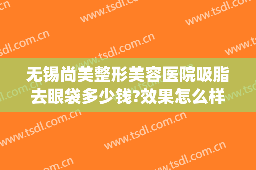 无锡尚美整形美容医院吸脂去眼袋多少钱?效果怎么样?(无锡哪家医院割眼袋好)