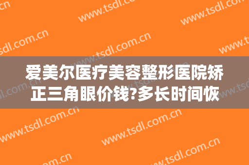 爱美尔医疗美容整形医院矫正三角眼价钱?多长时间恢复?(爱尔眼科医美整形)