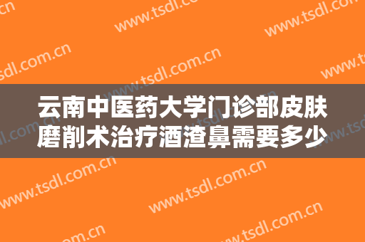 云南中医药大学门诊部皮肤磨削术治疗酒渣鼻需要多少钱?贵不贵?