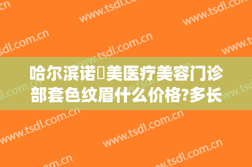哈尔滨诺嬄美医疗美容门诊部套色纹眉什么价格?多长时间恢复?(哈尔滨诺伊美医疗美容门诊部)
