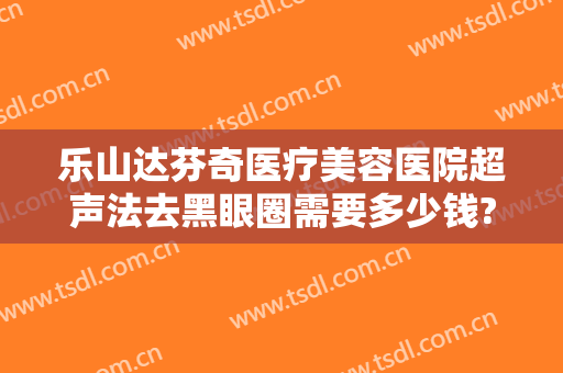 乐山达芬奇医疗美容医院超声法去黑眼圈需要多少钱?靠谱吗?