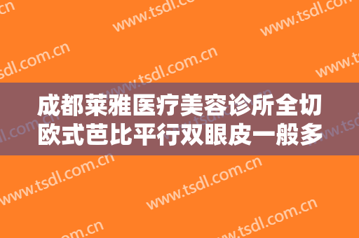 成都莱雅医疗美容诊所全切欧式芭比平行双眼皮一般多少钱?有哪些优势?