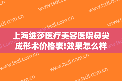上海维莎医疗美容医院鼻尖成形术价格表!效果怎么样?(绍兴维美整形医院评价)