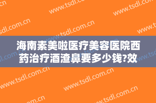 海南素美啦医疗美容医院西药治疗酒渣鼻要多少钱?效果怎么样?