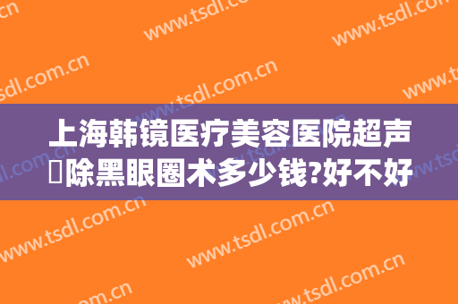 上海韩镜医疗美容医院超声袪除黑眼圈术多少钱?好不好?(上海韩镜医院医生排名)
