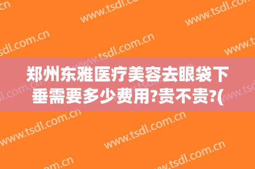 郑州东雅医疗美容去眼袋下垂需要多少费用?贵不贵?(郑州东雅医疗美容去眼袋下垂需要多少费用?贵不贵呀)