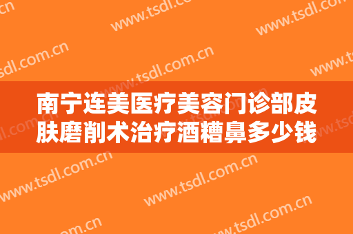 南宁连美医疗美容门诊部皮肤磨削术治疗酒糟鼻多少钱?好不好?