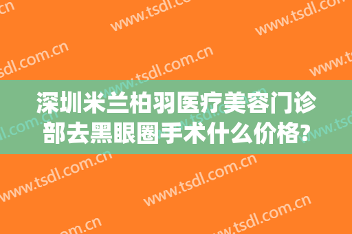 深圳米兰柏羽医疗美容门诊部去黑眼圈手术什么价格?效果怎么样?(深圳米兰柏羽美容医院)