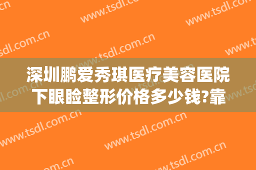 深圳鹏爱秀琪医疗美容医院下眼睑整形价格多少钱?靠谱吗?(深圳鹏爱秀琪医疗美容医院是正规的吗?)