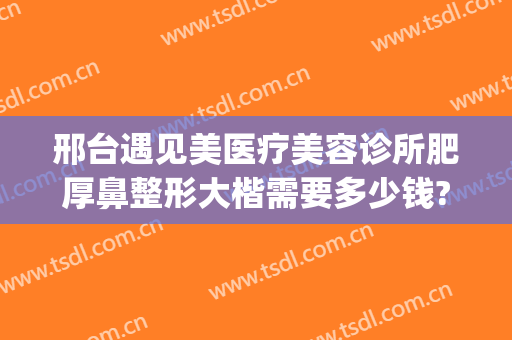 邢台遇见美医疗美容诊所肥厚鼻整形大楷需要多少钱?有哪些优势?(邢台眼科医院整形)